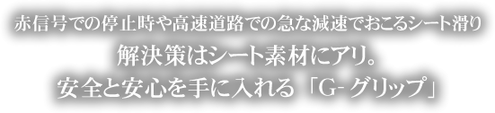 赤信号での停止時や高速道路での急な減速でおこるシート滑り解決策はシート素材にアリ。安全と安心を手に入れる「Ｇ-グリップ」