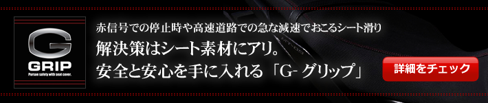 赤信号での停止時や高速道路での急な減速でおこるシート滑り
解決策はシート素材にアリ。
安全と安心を手に入れる「Ｇ-グリップ」バナー